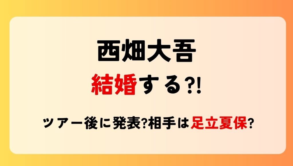 2025最新!西畑大吾が結婚する?!ツアー後に発表?相手は足立夏保?別れた噂も