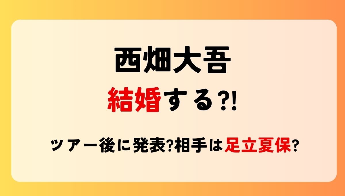 2025最新!西畑大吾が結婚する?!ツアー後に発表?相手は足立夏保?別れた噂も